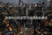 跨圈热议粉丝狂欢暗网高能瞬间