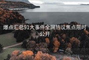 爆点汇总91大事件全网热议焦点限时公开