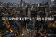 深剖现场最强对比分析91网高能瞬间