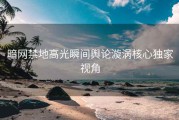 暗网禁地高光瞬间舆论漩涡核心独家视角