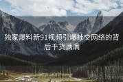 独家爆料新91视频引爆社交网络的背后干货满满