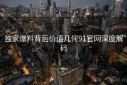 独家爆料背后价值几何91官网深度解码