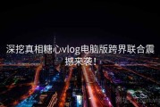 深挖真相糖心vlog电脑版跨界联合震撼来袭！