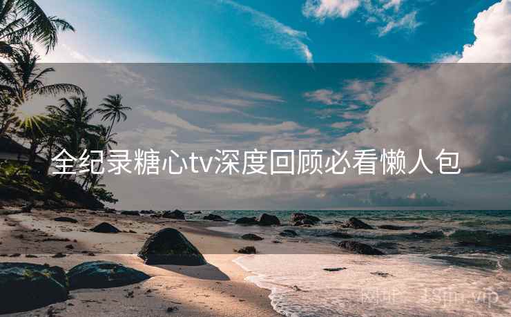 全纪录糖心tv深度回顾必看懒人包