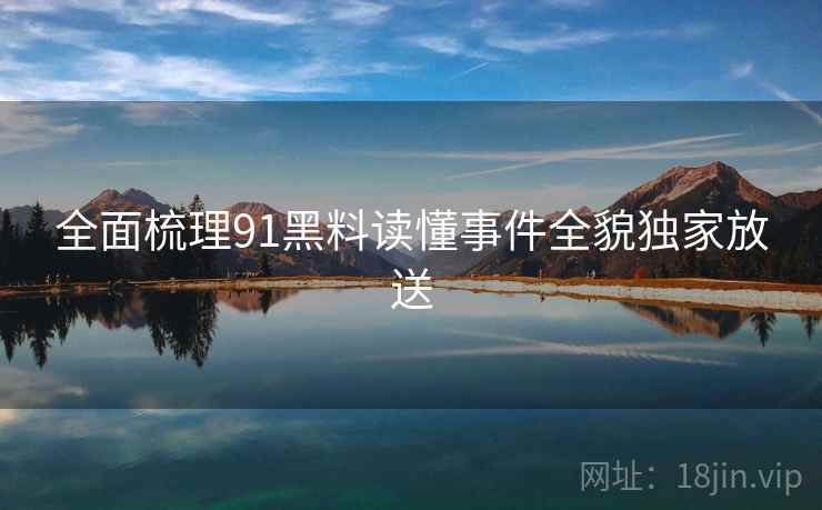 全面梳理91黑料读懂事件全貌独家放送