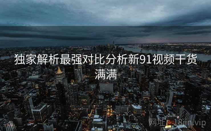 独家解析最强对比分析新91视频干货满满