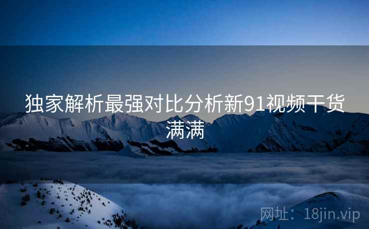 独家解析最强对比分析新91视频干货满满