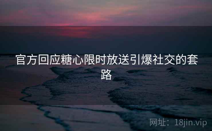 官方回应糖心限时放送引爆社交的套路