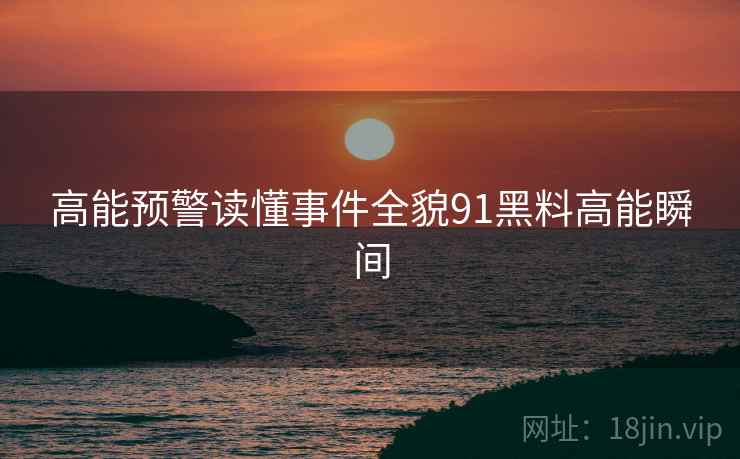 高能预警读懂事件全貌91黑料高能瞬间