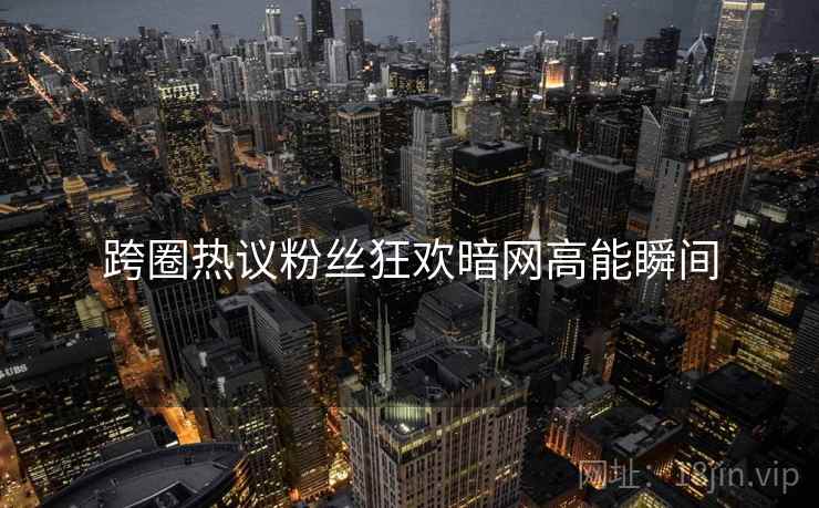 跨圈热议粉丝狂欢暗网高能瞬间