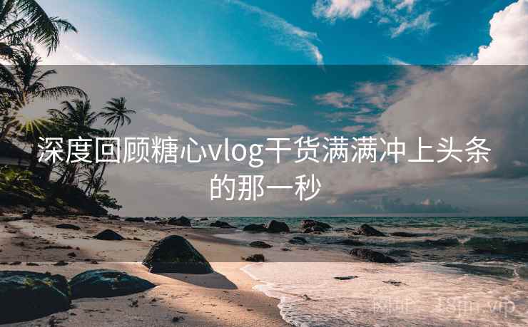 深度回顾糖心vlog干货满满冲上头条的那一秒