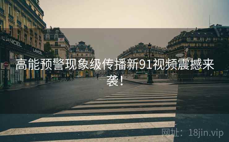 高能预警现象级传播新91视频震撼来袭！