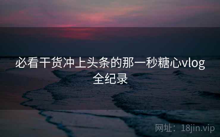 必看干货冲上头条的那一秒糖心vlog全纪录