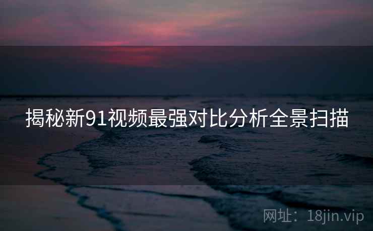 揭秘新91视频最强对比分析全景扫描