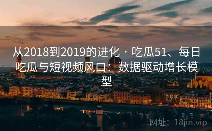 从2018到2019的进化 · 吃瓜51、每日吃瓜与短视频风口：数据驱动增长模型