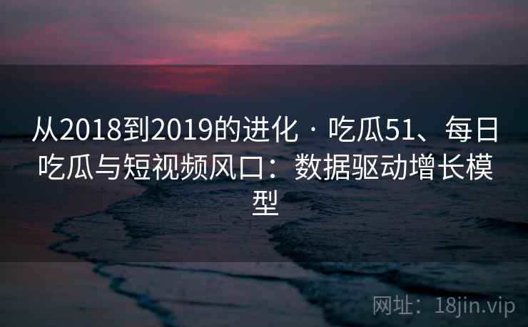 从2018到2019的进化 · 吃瓜51、每日吃瓜与短视频风口：数据驱动增长模型