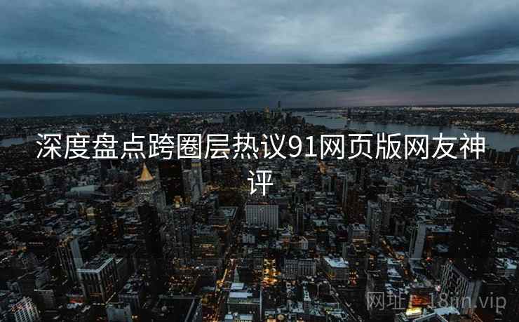 深度盘点跨圈层热议91网页版网友神评