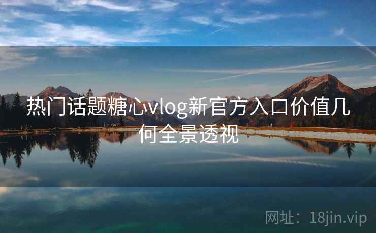 热门话题糖心vlog新官方入口价值几何全景透视