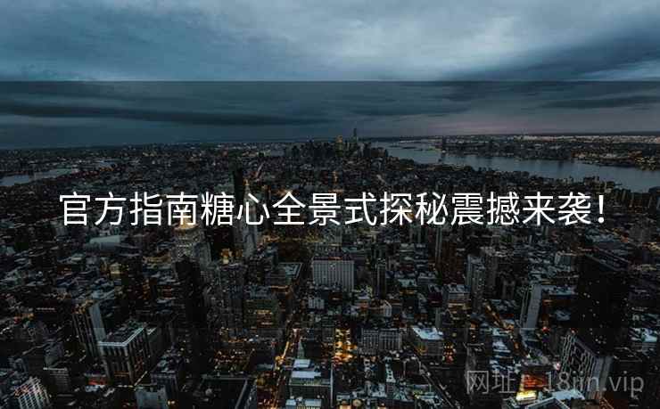 官方指南糖心全景式探秘震撼来袭！