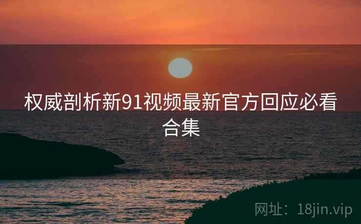权威剖析新91视频最新官方回应必看合集