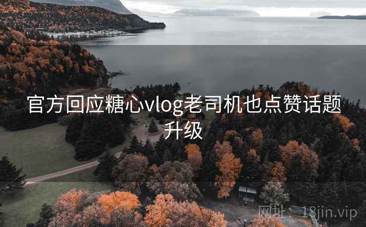 官方回应糖心vlog老司机也点赞话题升级