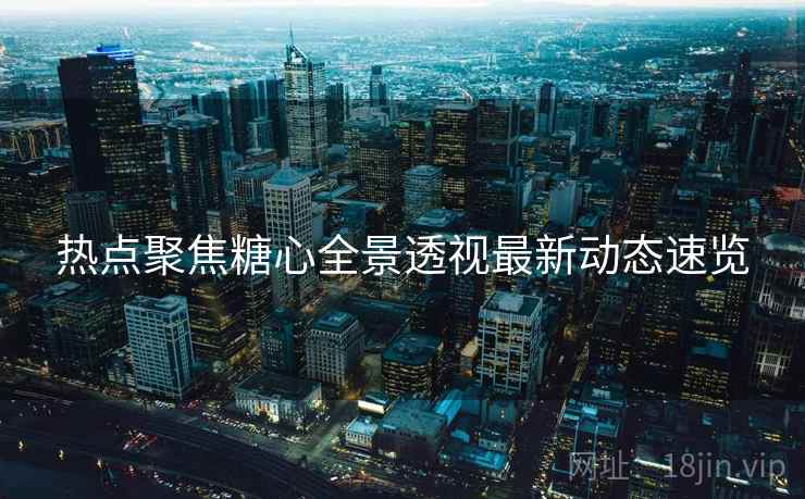 热点聚焦糖心全景透视最新动态速览