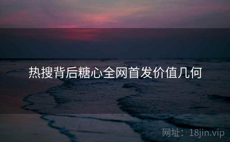 热搜背后糖心全网首发价值几何