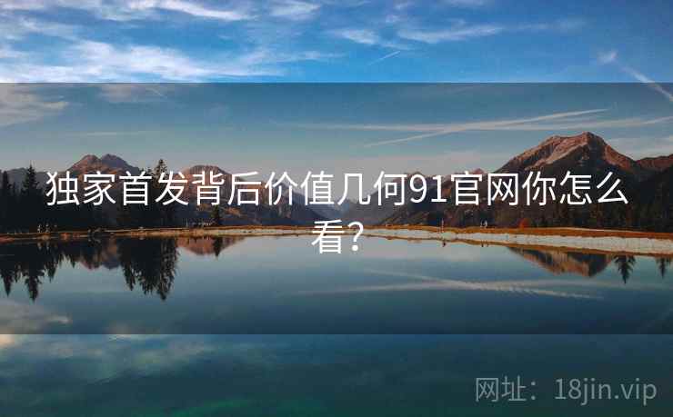 独家首发背后价值几何91官网你怎么看？