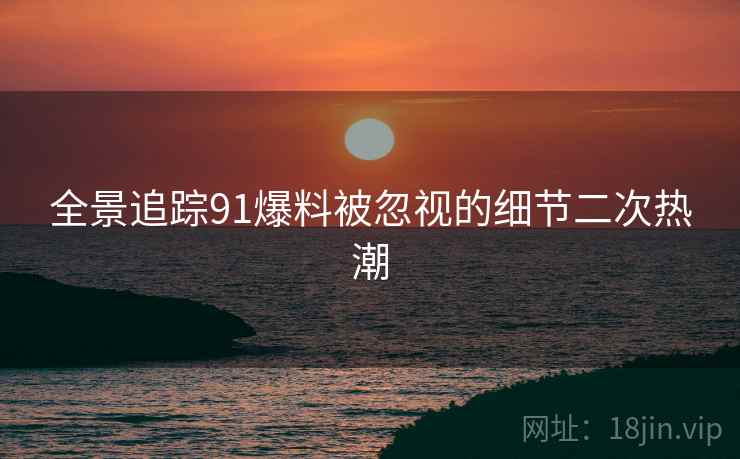 全景追踪91爆料被忽视的细节二次热潮