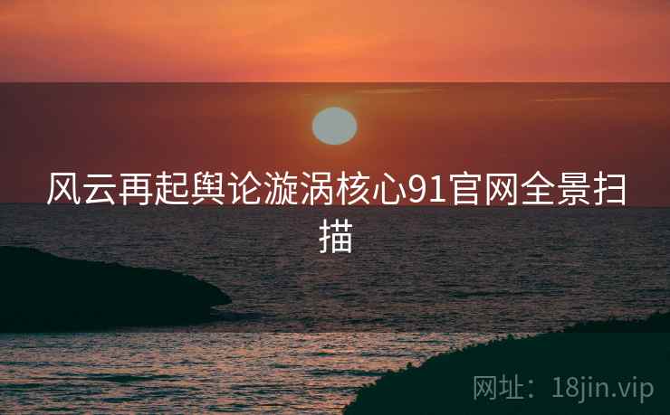 风云再起舆论漩涡核心91官网全景扫描