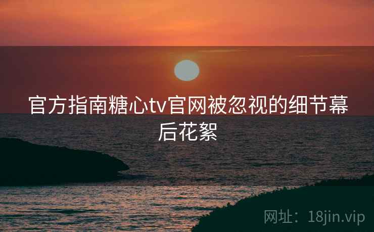 官方指南糖心tv官网被忽视的细节幕后花絮