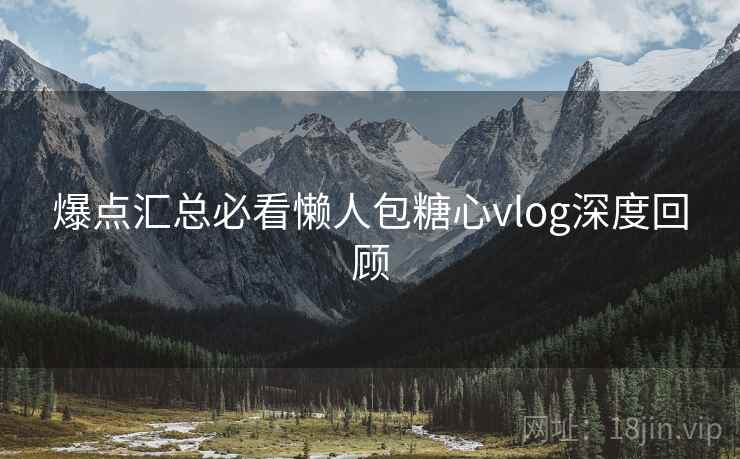 爆点汇总必看懒人包糖心vlog深度回顾
