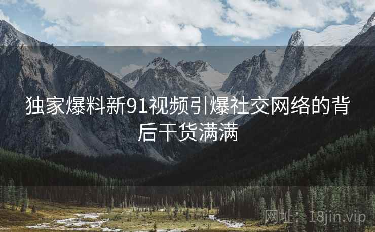 独家爆料新91视频引爆社交网络的背后干货满满