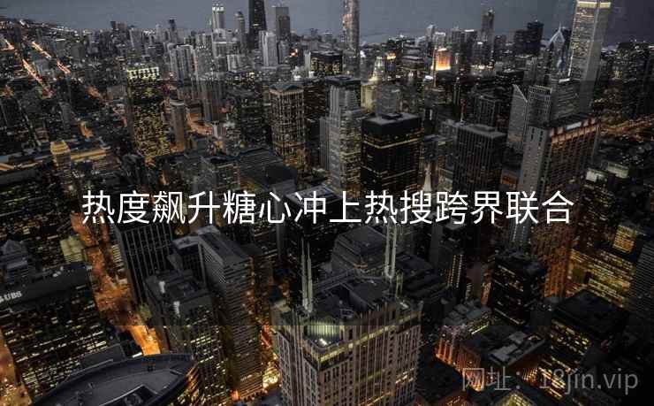 热度飙升糖心冲上热搜跨界联合