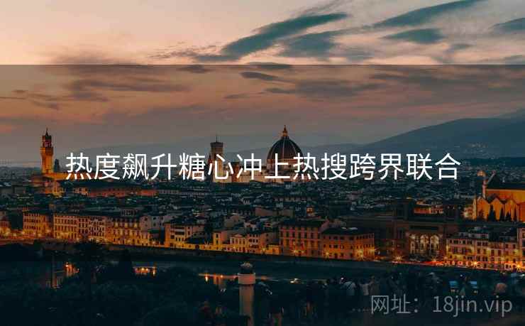 热度飙升糖心冲上热搜跨界联合