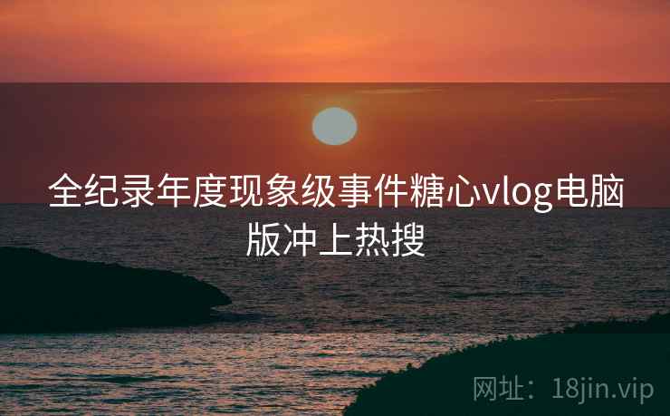 全纪录年度现象级事件糖心vlog电脑版冲上热搜