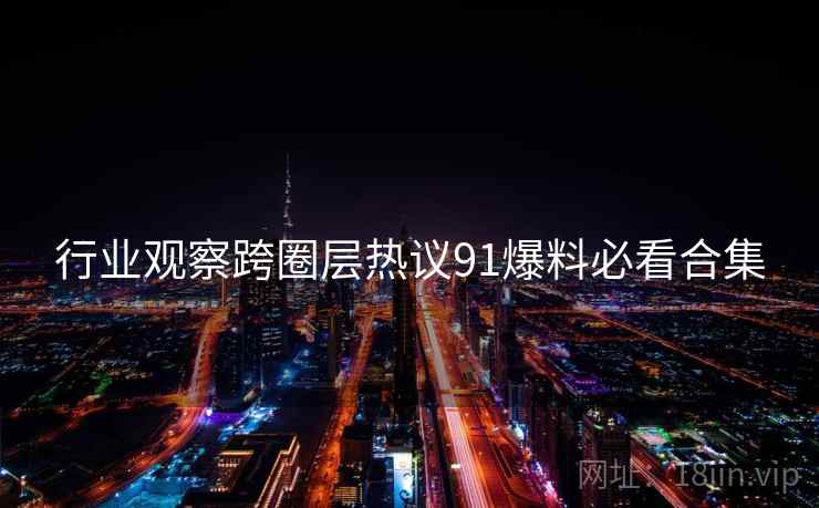 行业观察跨圈层热议91爆料必看合集
