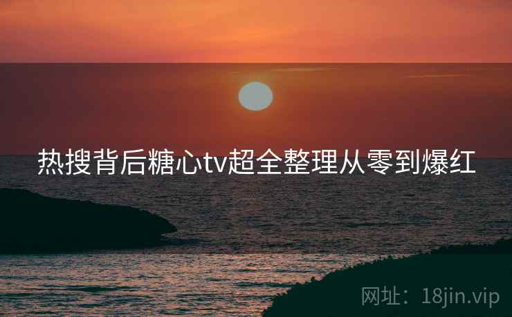 热搜背后糖心tv超全整理从零到爆红