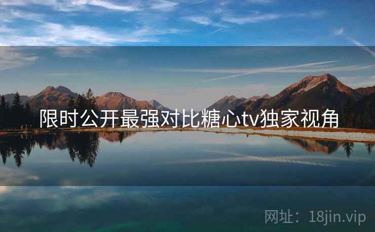 限时公开最强对比糖心tv独家视角