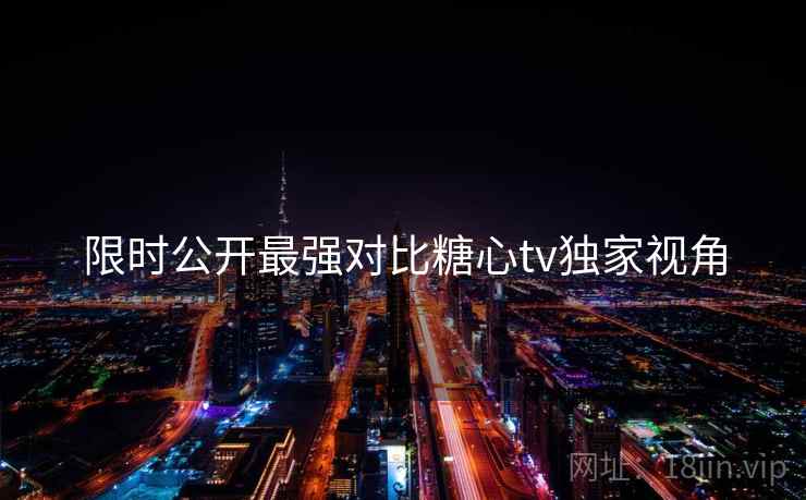 限时公开最强对比糖心tv独家视角