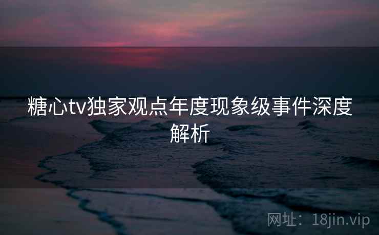 糖心tv独家观点年度现象级事件深度解析