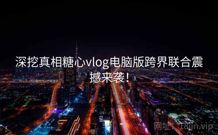 深挖真相糖心vlog电脑版跨界联合震撼来袭！