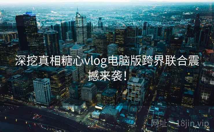 深挖真相糖心vlog电脑版跨界联合震撼来袭！